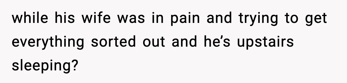 while his wife was in pain and trying to get everything sorted out and he’s upstairs sleeping?