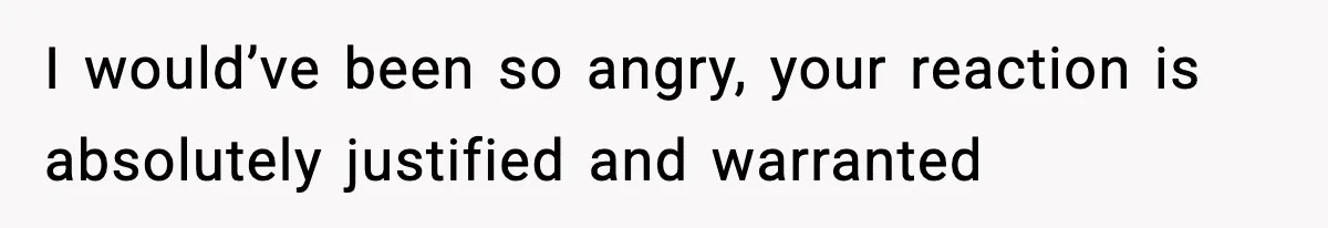I would’ve been so angry, your reaction is absolutely justified and warranted
