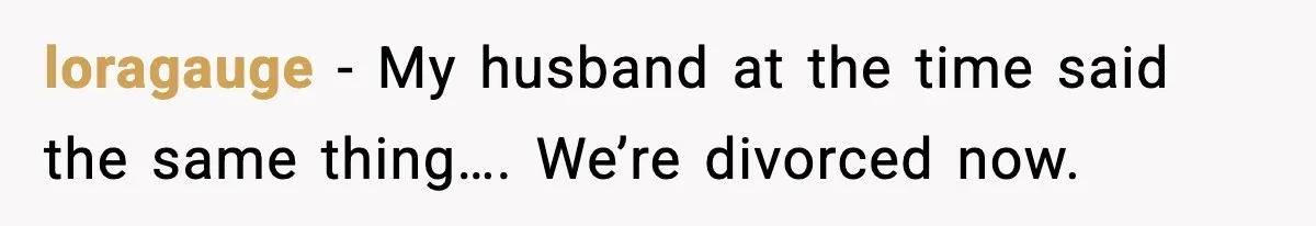 loragauge − My husband at the time said the same thing…. We’re divorced now.