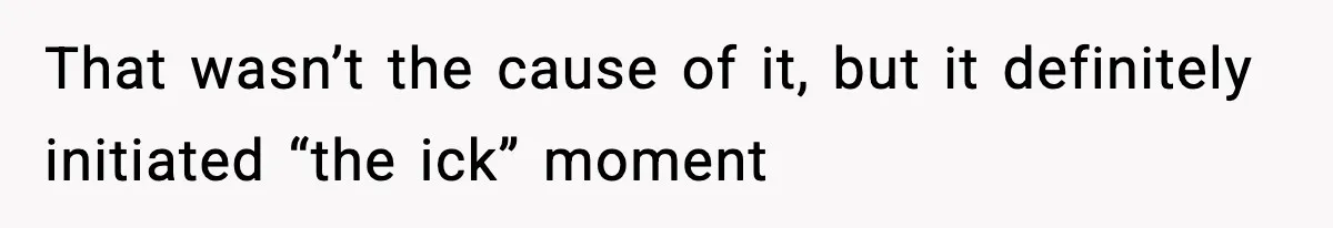That wasn’t the cause of it, but it definitely initiated “the ick” moment