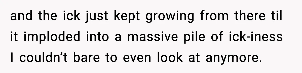 and the ick just kept growing from there til it imploded into a massive pile of ick-iness I couldn’t bare to even look at anymore.