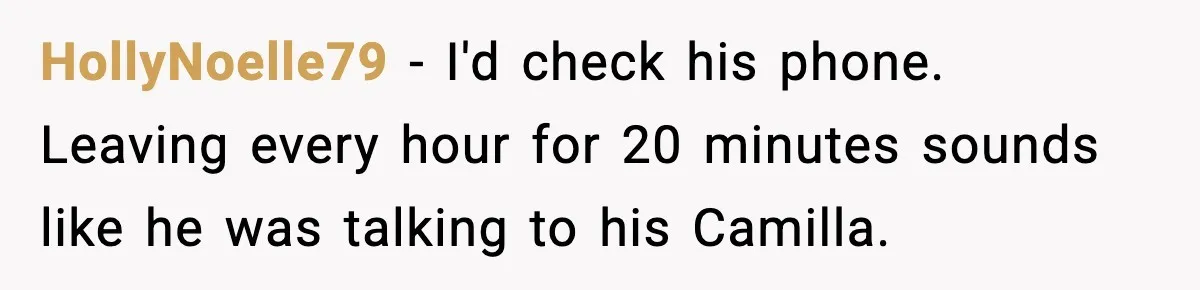 HollyNoelle79 − I'd check his phone. Leaving every hour for 20 minutes sounds like he was talking to his Camilla.