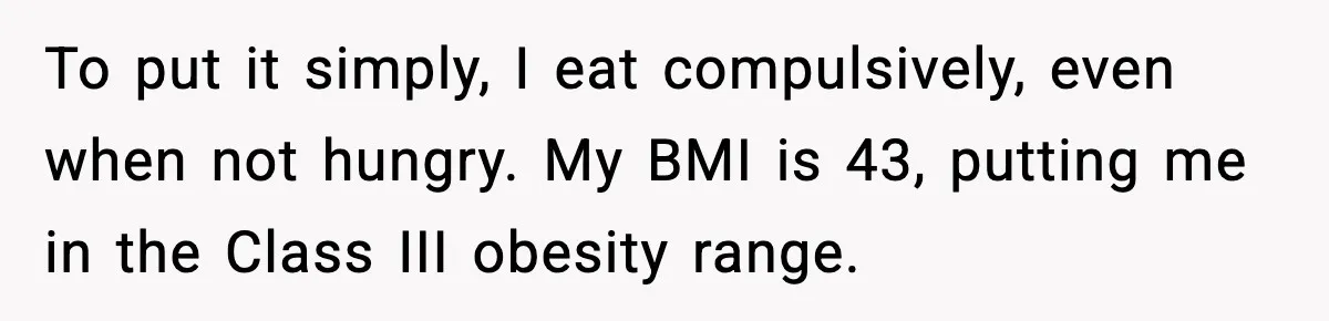 Man Reports His Wife For Sneaking Junk Food Into His Eating Disorder Treatment Program To put it simply, I eat compulsively, even when not hungry. My BMI is 43, putting me in the Class III obesity range.