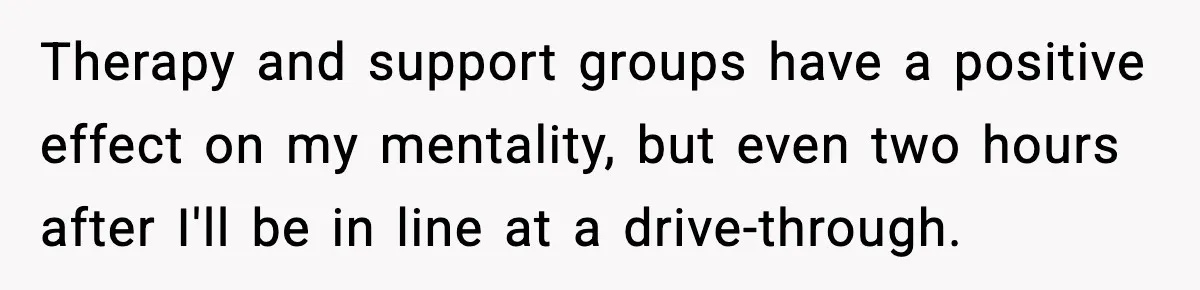 Man Reports His Wife For Sneaking Junk Food Into His Eating Disorder Treatment Program Therapy and support groups have a positive effect on my mentality, but even two hours after I'll be in line at a drive-through.