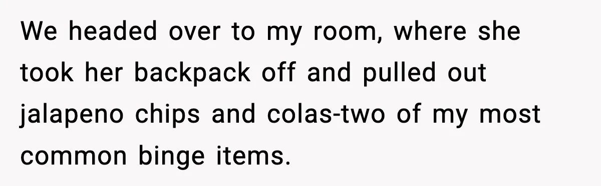 Man Reports His Wife For Sneaking Junk Food Into His Eating Disorder Treatment Program We headed over to my room, where she took her backpack off and pulled out jalapeno chips and colas-two of my most common binge items.