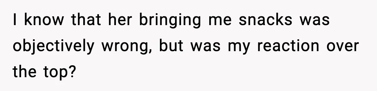 Man Reports His Wife For Sneaking Junk Food Into His Eating Disorder Treatment Program I know that her bringing me snacks was objectively wrong, but was my reaction over the top?