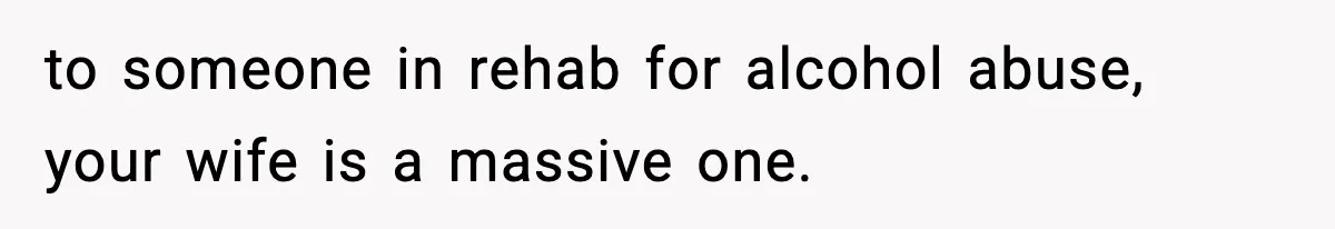 Man Reports His Wife For Sneaking Junk Food Into His Eating Disorder Treatment Program to someone in rehab for alcohol abuse, your wife is a massive one.