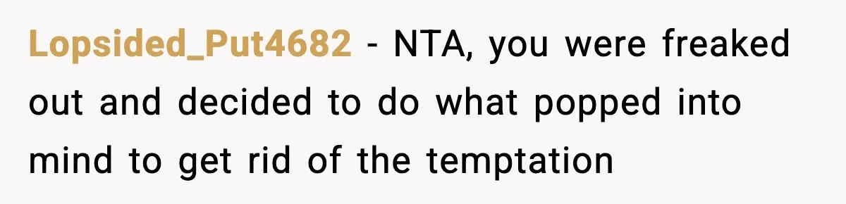 Man Reports His Wife For Sneaking Junk Food Into His Eating Disorder Treatment Program Lopsided_Put4682 − NTA, you were freaked out and decided to do what popped into mind to get rid of the temptation