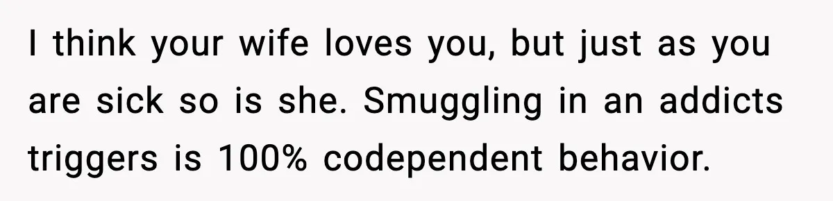 Man Reports His Wife For Sneaking Junk Food Into His Eating Disorder Treatment Program I think your wife loves you, but just as you are sick so is she. Smuggling in an addicts triggers is 100% codependent behavior.
