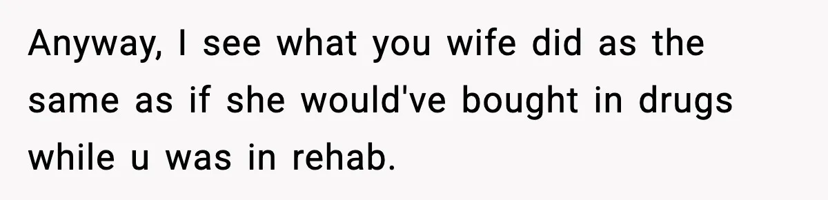 Man Reports His Wife For Sneaking Junk Food Into His Eating Disorder Treatment Program Anyway, I see what you wife did as the same as if she would've bought in drugs while u was in rehab.