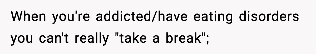 Man Reports His Wife For Sneaking Junk Food Into His Eating Disorder Treatment Program When you're addicted/have eating disorders you can't really "take a break";