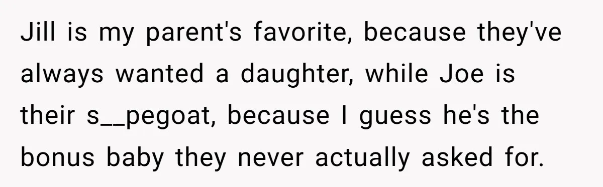 Older Brother Admits He Favors The Family Scapegoat, Now The Golden Child Wants Answers Jill is my parent's favorite, because they've always wanted a daughter, while Joe is their s__pegoat, because I guess he's the bonus baby they never actually asked for.