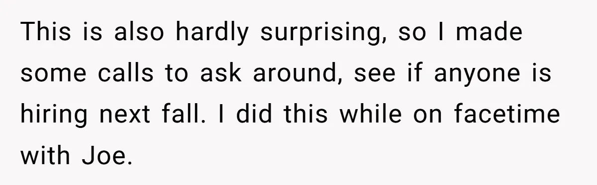 Older Brother Admits He Favors The Family Scapegoat, Now The Golden Child Wants Answers This is also hardly surprising, so I made some calls to ask around, see if anyone is hiring next fall. I did this while on facetime with Joe.