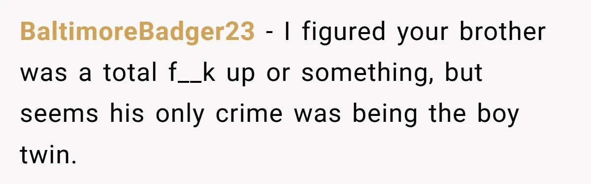Older Brother Admits He Favors The Family Scapegoat, Now The Golden Child Wants Answers BaltimoreBadger23 − I figured your brother was a total f__k up or something, but seems his only crime was being the boy twin.
