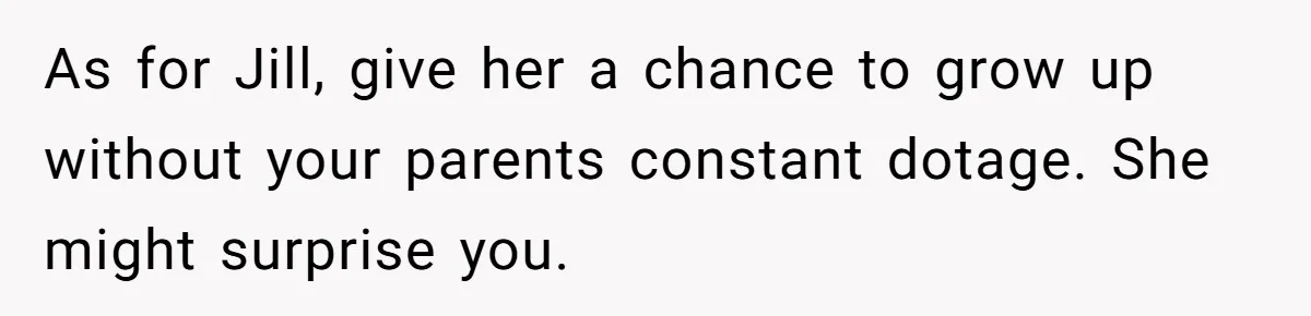 Older Brother Admits He Favors The Family Scapegoat, Now The Golden Child Wants Answers As for Jill, give her a chance to grow up without your parents constant dotage. She might surprise you.