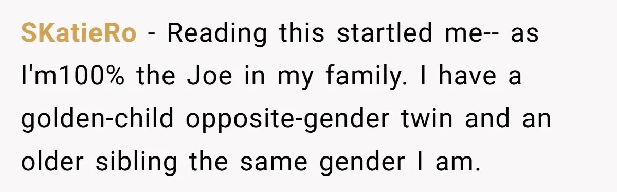 Older Brother Admits He Favors The Family Scapegoat, Now The Golden Child Wants Answers SKatieRo − Reading this startled me-- as I'm100% the Joe in my family. I have a golden-child opposite-gender twin and an older sibling the same gender I am.