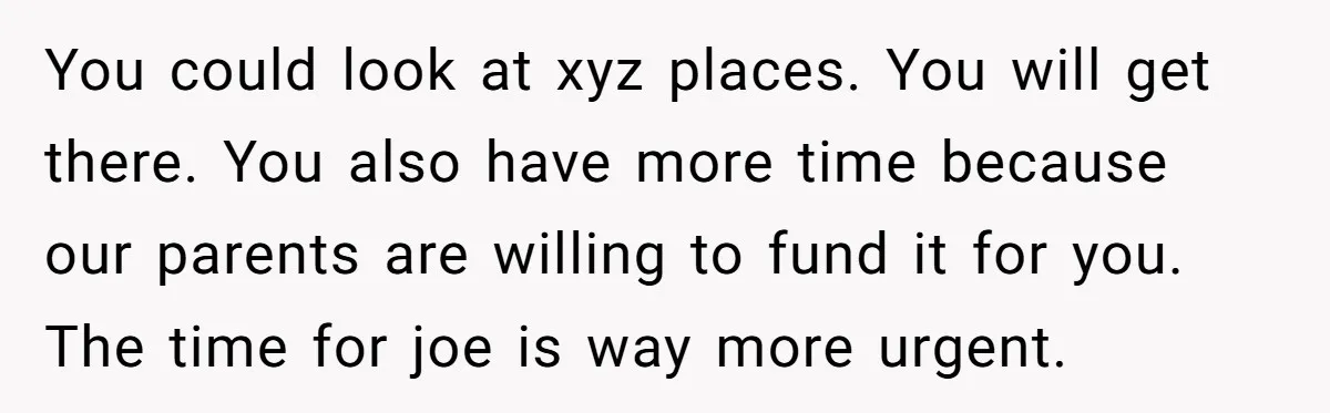 Older Brother Admits He Favors The Family Scapegoat, Now The Golden Child Wants Answers You could look at xyz places. You will get there. You also have more time because our parents are willing to fund it for you. The time for joe is...