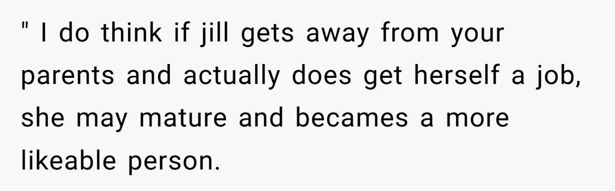 Older Brother Admits He Favors The Family Scapegoat, Now The Golden Child Wants Answers " I do think if jill gets away from your parents and actually does get herself a job, she may mature and becames a more likeable person.