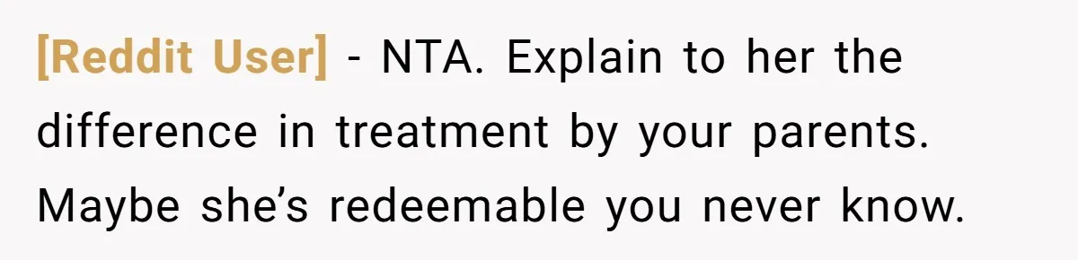 [Reddit User] − NTA. Explain to her the difference in treatment by your parents. Maybe she’s redeemable you never know.