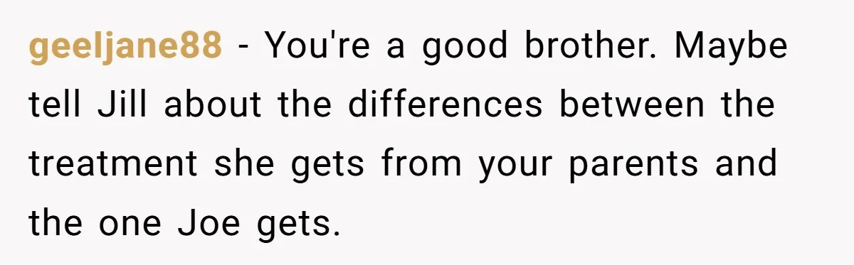 Older Brother Admits He Favors The Family Scapegoat, Now The Golden Child Wants Answers geeIjane88 − You're a good brother. Maybe tell Jill about the differences between the treatment she gets from your parents and the one Joe gets.