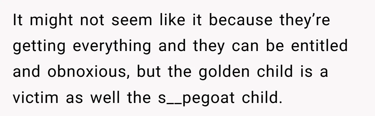 Older Brother Admits He Favors The Family Scapegoat, Now The Golden Child Wants Answers It might not seem like it because they’re getting everything and they can be entitled and obnoxious, but the golden child is a victim as well the s__pegoat child.