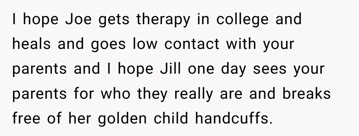 Older Brother Admits He Favors The Family Scapegoat, Now The Golden Child Wants Answers I hope Joe gets therapy in college and heals and goes low contact with your parents and I hope Jill one day sees your parents for who they really are...