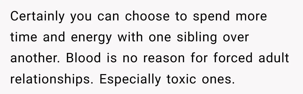 Older Brother Admits He Favors The Family Scapegoat, Now The Golden Child Wants Answers Certainly you can choose to spend more time and energy with one sibling over another. Blood is no reason for forced adult relationships. Especially toxic ones.