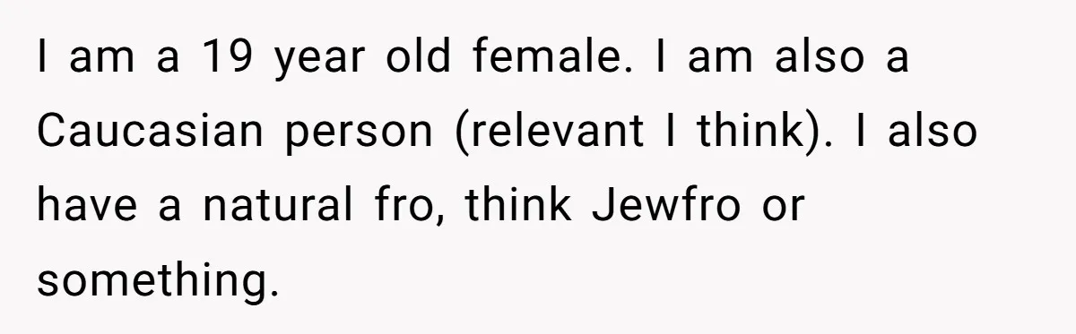 White Woman Gets Accused Of Cultural Appropriation For Her Natural Afro, Snaps Back I am a 19 year old female. I am also a Caucasian person (relevant I think). I also have a natural fro, think Jewfro or something.