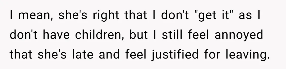 Friend Ditches Late Woman And 4-Year-Old At Restaurant To Prove A Crucial Point I mean, she's right that I don't "get it" as I don't have children, but I still feel annoyed that she's late and feel justified for leaving.