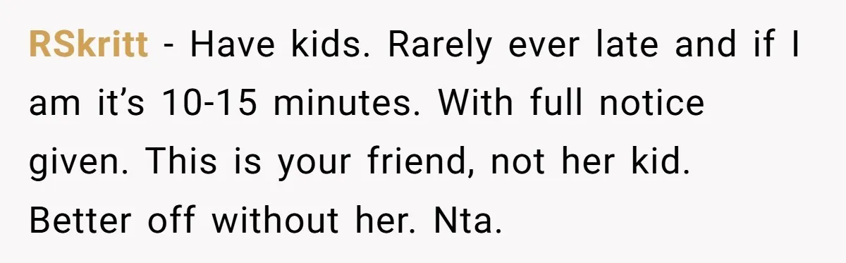 Friend Ditches Late Woman And 4-Year-Old At Restaurant To Prove A Crucial Point RSkritt − Have kids. Rarely ever late and if I am it’s 10-15 minutes. With full notice given. This is your friend, not her kid. Better off without her. Nta.
