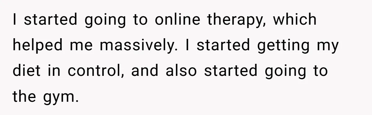 Man Tells His Wife He’s Fallen Out Of Love, After One Comment Ruined His Confidence I started going to online therapy, which helped me massively. I started getting my diet in control, and also started going to the gym.