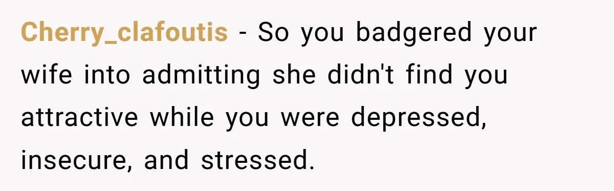 Man Tells His Wife He’s Fallen Out Of Love, After One Comment Ruined His Confidence Cherry_clafoutis − So you badgered your wife into admitting she didn't find you attractive while you were depressed, insecure, and stressed.
