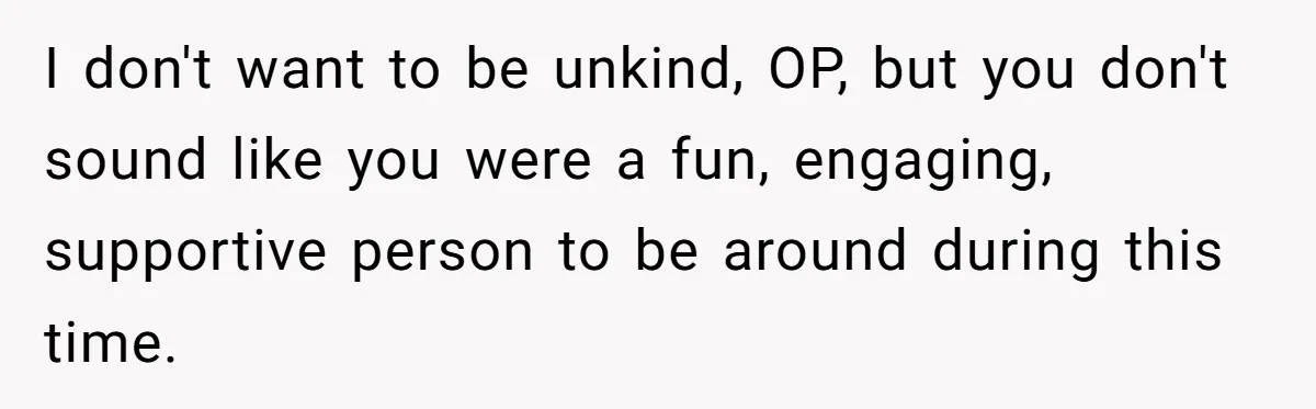 Man Tells His Wife He’s Fallen Out Of Love, After One Comment Ruined His Confidence I don't want to be unkind, OP, but you don't sound like you were a fun, engaging, supportive person to be around during this time.