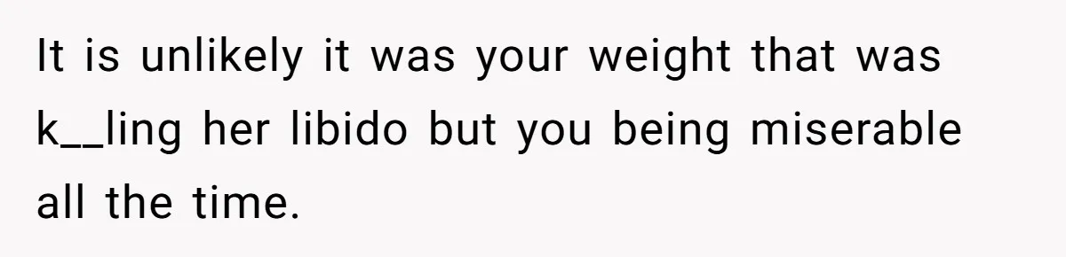 Man Tells His Wife He’s Fallen Out Of Love, After One Comment Ruined His Confidence It is unlikely it was your weight that was k__ling her libido but you being miserable all the time.