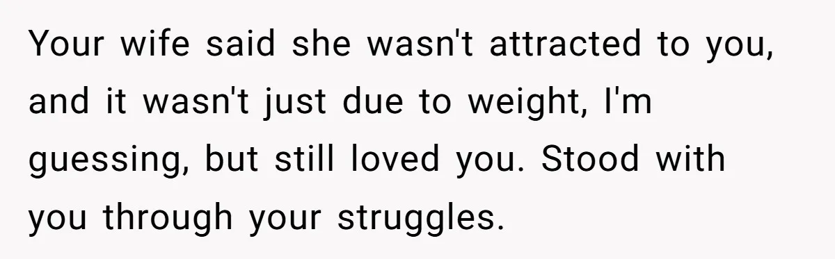 Man Tells His Wife He’s Fallen Out Of Love, After One Comment Ruined His Confidence Your wife said she wasn't attracted to you, and it wasn't just due to weight, I'm guessing, but still loved you. Stood with you through your struggles.