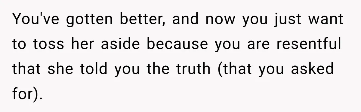 Man Tells His Wife He’s Fallen Out Of Love, After One Comment Ruined His Confidence You've gotten better, and now you just want to toss her aside because you are resentful that she told you the truth (that you asked for).