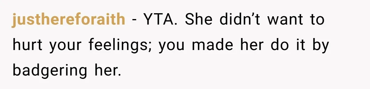 Man Tells His Wife He’s Fallen Out Of Love, After One Comment Ruined His Confidence justhereforaith − YTA. She didn’t want to hurt your feelings; you made her do it by badgering her.