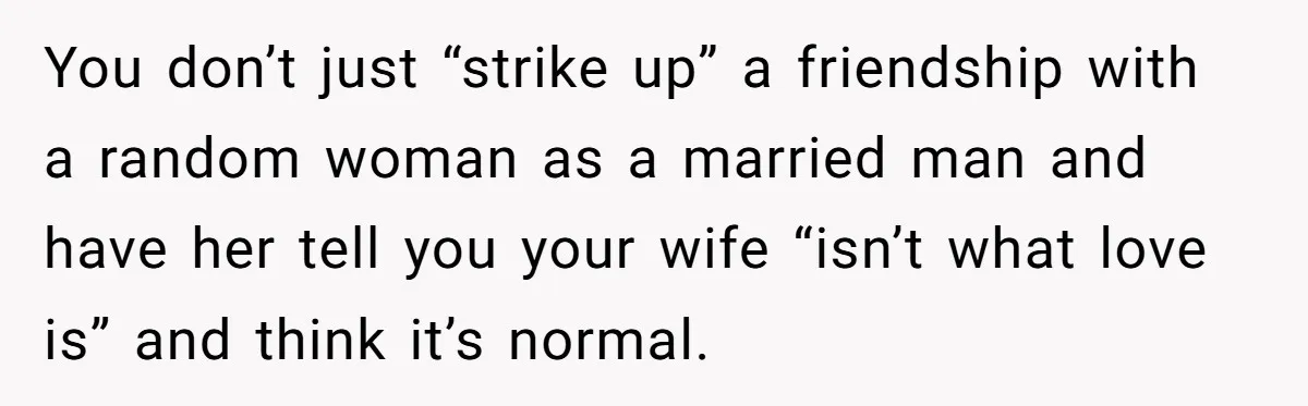 Man Tells His Wife He’s Fallen Out Of Love, After One Comment Ruined His Confidence You don’t just “strike up” a friendship with a random woman as a married man and have her tell you your wife “isn’t what love is” and think it’s normal.