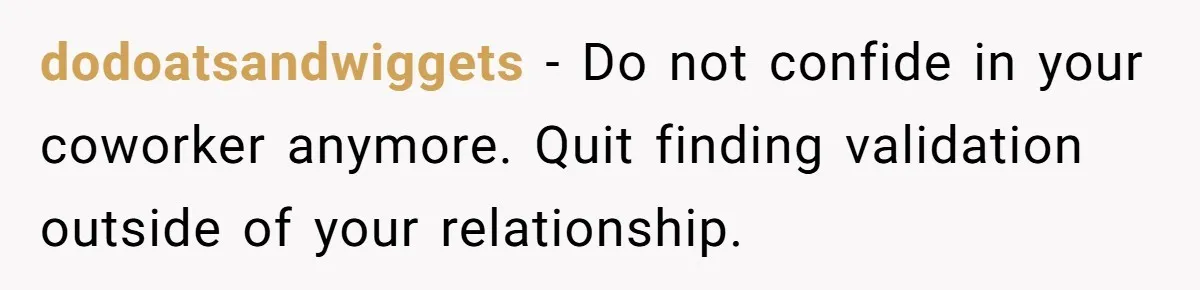 Man Tells His Wife He’s Fallen Out Of Love, After One Comment Ruined His Confidence dodoatsandwiggets − Do not confide in your coworker anymore. Quit finding validation outside of your relationship.