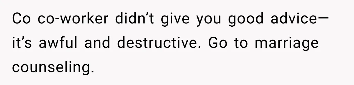 Man Tells His Wife He’s Fallen Out Of Love, After One Comment Ruined His Confidence Co co-worker didn’t give you good advice—it’s awful and destructive. Go to marriage counseling.