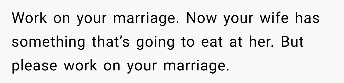Man Tells His Wife He’s Fallen Out Of Love, After One Comment Ruined His Confidence Work on your marriage. Now your wife has something that’s going to eat at her. But please work on your marriage.