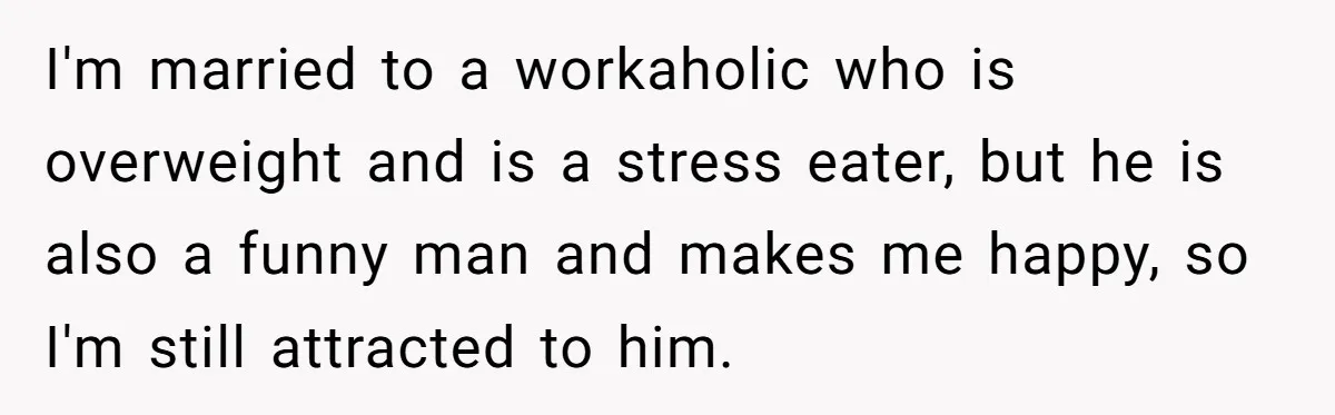 Man Tells His Wife He’s Fallen Out Of Love, After One Comment Ruined His Confidence I'm married to a workaholic who is overweight and is a stress eater, but he is also a funny man and makes me happy, so I'm still attracted to him.
