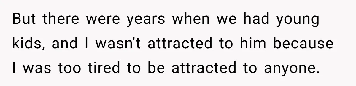 Man Tells His Wife He’s Fallen Out Of Love, After One Comment Ruined His Confidence But there were years when we had young kids, and I wasn't attracted to him because I was too tired to be attracted to anyone.