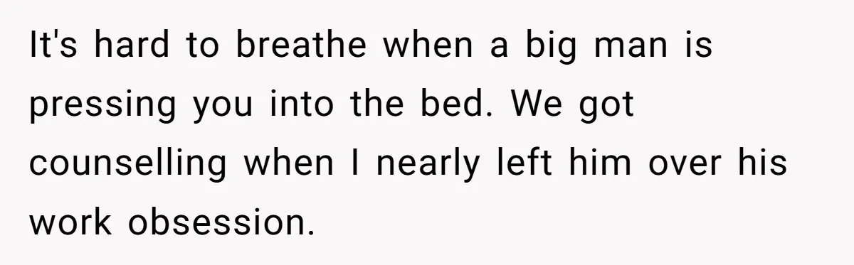 Man Tells His Wife He’s Fallen Out Of Love, After One Comment Ruined His Confidence It's hard to breathe when a big man is pressing you into the bed. We got counselling when I nearly left him over his work obsession.