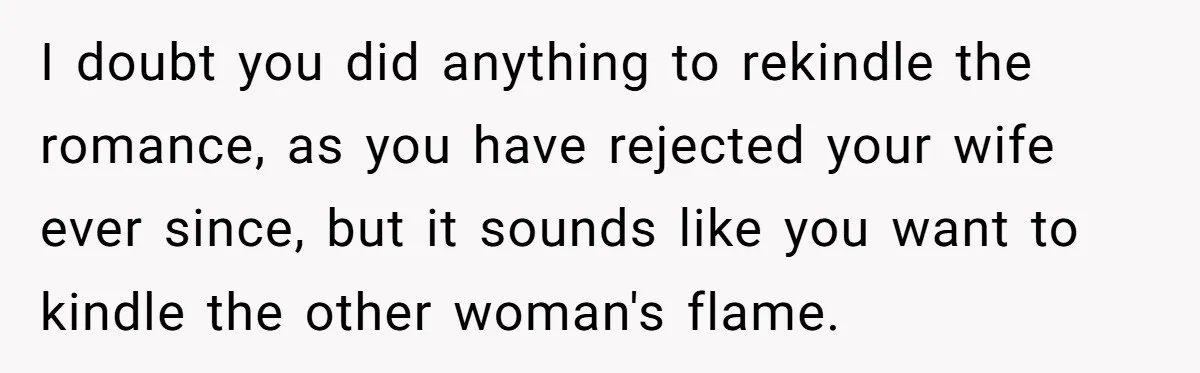Man Tells His Wife He’s Fallen Out Of Love, After One Comment Ruined His Confidence I doubt you did anything to rekindle the romance, as you have rejected your wife ever since, but it sounds like you want to kindle the other woman's flame.