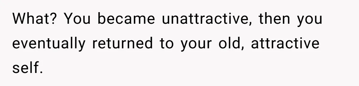 Man Tells His Wife He’s Fallen Out Of Love, After One Comment Ruined His Confidence What? You became unattractive, then you eventually returned to your old, attractive self.