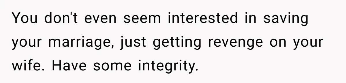 Man Tells His Wife He’s Fallen Out Of Love, After One Comment Ruined His Confidence You don't even seem interested in saving your marriage, just getting revenge on your wife. Have some integrity.