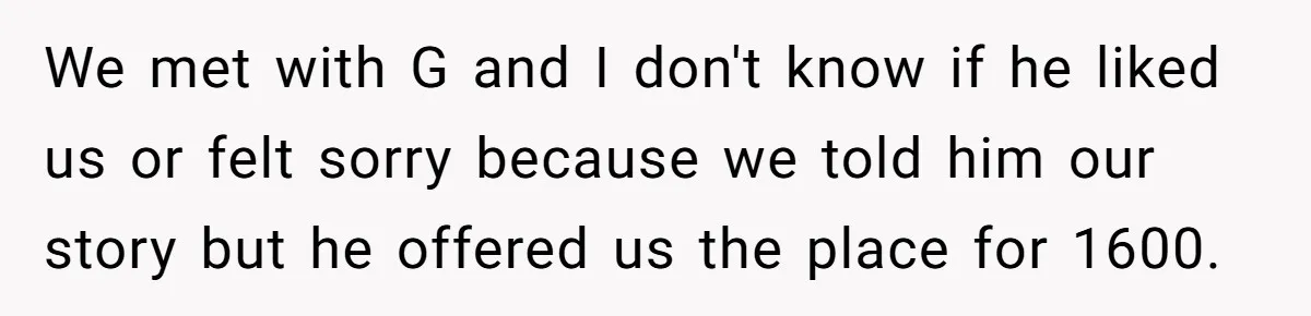 Man Explodes After Pregnant Wife Insults Their Generous Landlord And Loses Cheap Rent We met with G and I don't know if he liked us or felt sorry because we told him our story but he offered us the place for 1600.