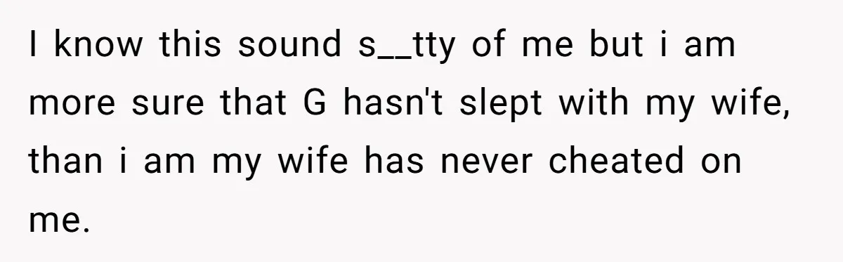 Man Explodes After Pregnant Wife Insults Their Generous Landlord And Loses Cheap Rent I know this sound s__tty of me but i am more sure that G hasn't slept with my wife, than i am my wife has never cheated on me.