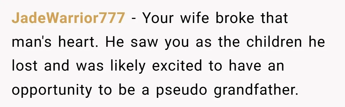 Man Explodes After Pregnant Wife Insults Their Generous Landlord And Loses Cheap Rent JadeWarrior777 − Your wife broke that man's heart. He saw you as the children he lost and was likely excited to have an opportunity to be a pseudo grandfather.